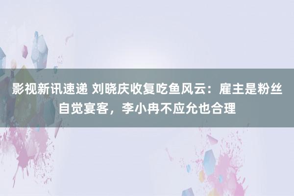 影视新讯速递 刘晓庆收复吃鱼风云：雇主是粉丝自觉宴客，李小冉不应允也合理