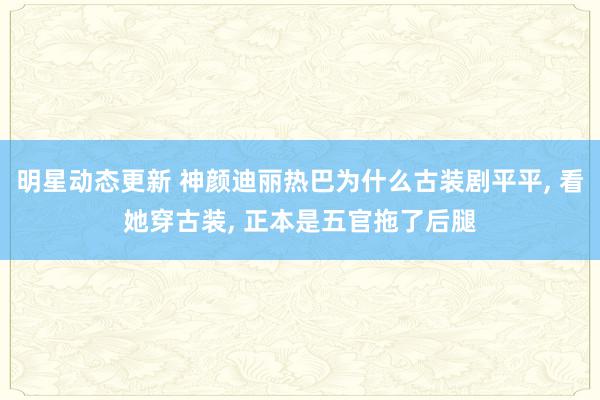 明星动态更新 神颜迪丽热巴为什么古装剧平平, 看她穿古装, 正本是五官拖了后腿