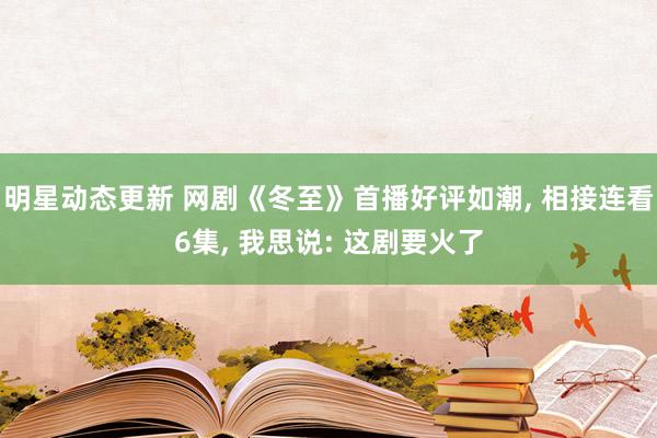 明星动态更新 网剧《冬至》首播好评如潮, 相接连看6集, 我思说: 这剧要火了