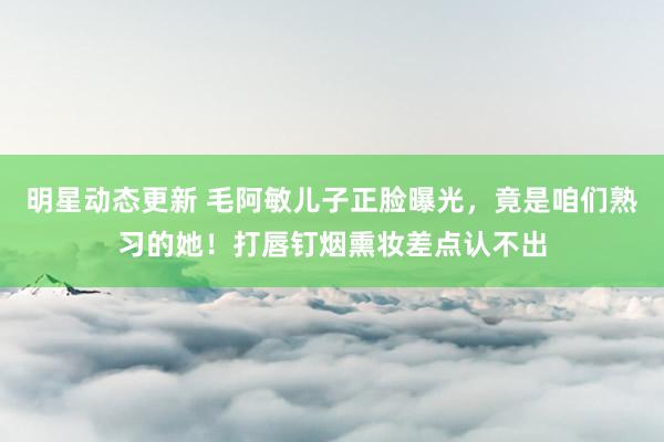 明星动态更新 毛阿敏儿子正脸曝光，竟是咱们熟习的她！打唇钉烟熏妆差点认不出