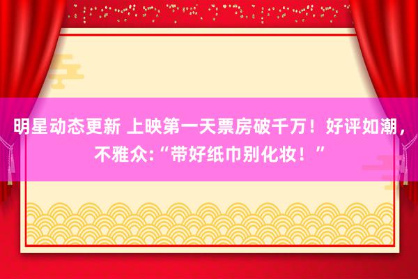 明星动态更新 上映第一天票房破千万！好评如潮，不雅众:“带好纸巾别化妆！”