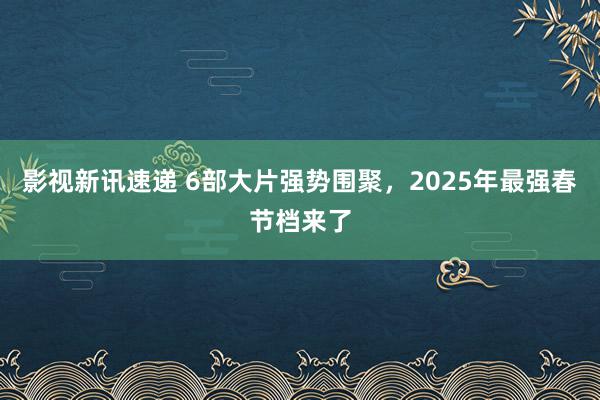 影视新讯速递 6部大片强势围聚，2025年最强春节档来了