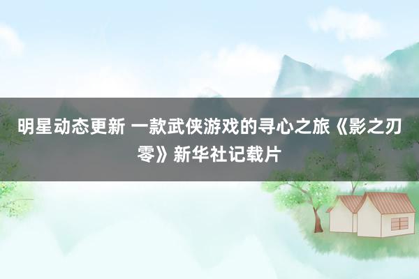 明星动态更新 一款武侠游戏的寻心之旅《影之刃零》新华社记载片