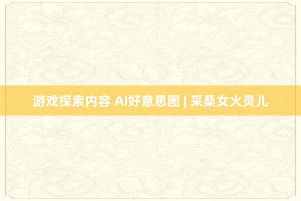 游戏探索内容 AI好意思图 | 采桑女火灵儿