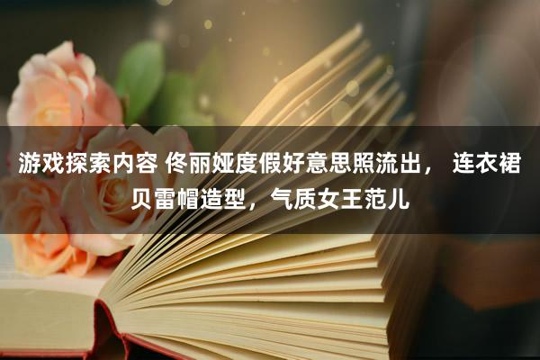 游戏探索内容 佟丽娅度假好意思照流出， 连衣裙贝雷帽造型，气质女王范儿