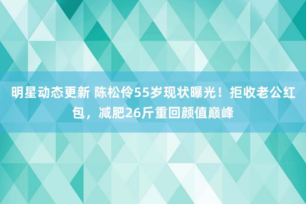 明星动态更新 陈松伶55岁现状曝光！拒收老公红包，减肥26斤重回颜值巅峰