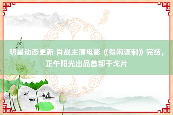 明星动态更新 肖战主演电影《得闲谨制》完结，正午阳光出品首部干戈片