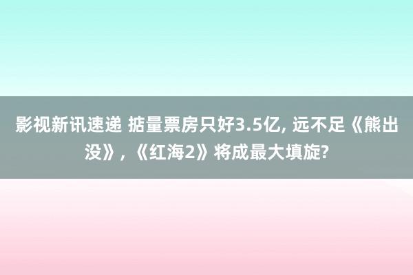 影视新讯速递 掂量票房只好3.5亿, 远不足《熊出没》, 《红海2》将成最大填旋?