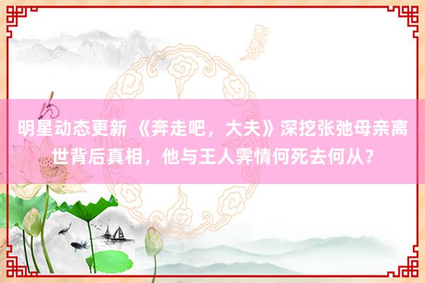 明星动态更新 《奔走吧，大夫》深挖张弛母亲离世背后真相，他与王人霁情何死去何从？