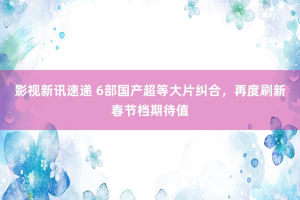 影视新讯速递 6部国产超等大片纠合，再度刷新春节档期待值