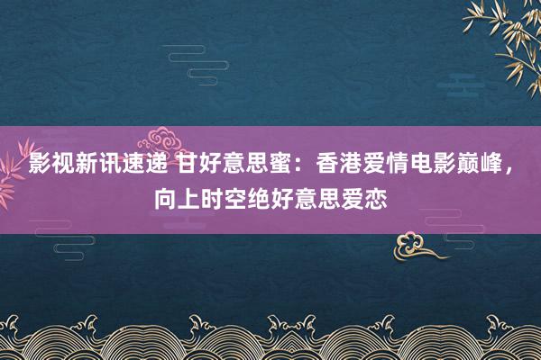 影视新讯速递 甘好意思蜜：香港爱情电影巅峰，向上时空绝好意思爱恋