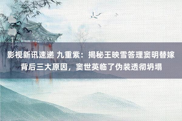 影视新讯速递 九重紫：揭秘王映雪答理窦明替嫁背后三大原因，窦世英临了伪装透彻坍塌