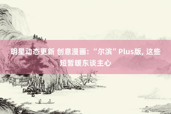 明星动态更新 创意漫画: “尔滨”Plus版, 这些短暂暖东谈主心