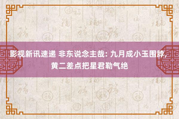 影视新讯速递 非东说念主哉: 九月成小玉围脖, 黄二差点把星君勒气绝