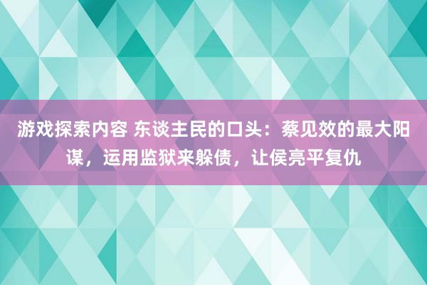 游戏探索内容 东谈主民的口头：蔡见效的最大阳谋，运用监狱来躲债，让侯亮平复仇