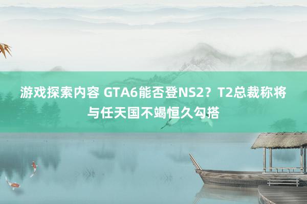 游戏探索内容 GTA6能否登NS2？T2总裁称将与任天国不竭恒久勾搭