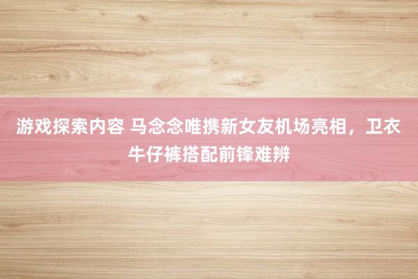 游戏探索内容 马念念唯携新女友机场亮相，卫衣牛仔裤搭配前锋难辨