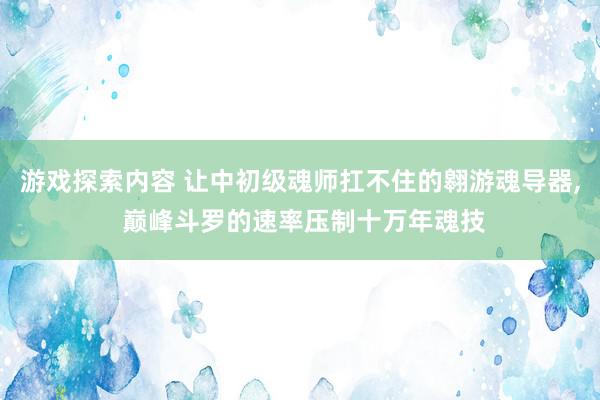 游戏探索内容 让中初级魂师扛不住的翱游魂导器, 巅峰斗罗的速率压制十万年魂技