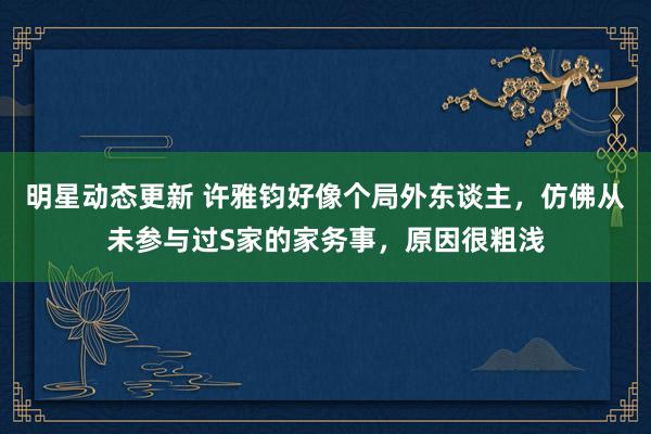 明星动态更新 许雅钧好像个局外东谈主，仿佛从未参与过S家的家务事，原因很粗浅