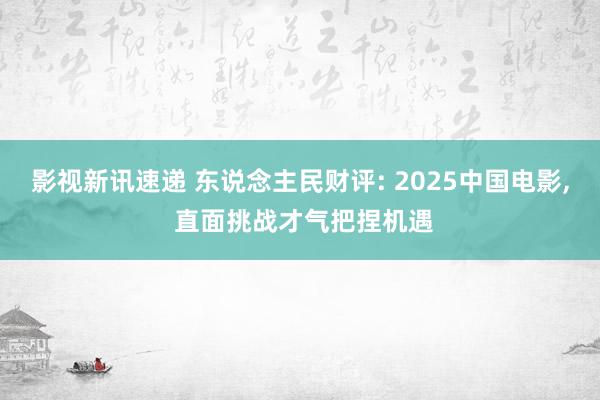 影视新讯速递 东说念主民财评: 2025中国电影, 直面挑战才气把捏机遇