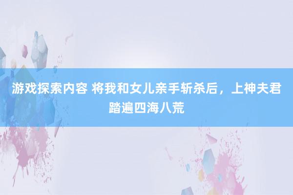 游戏探索内容 将我和女儿亲手斩杀后，上神夫君踏遍四海八荒