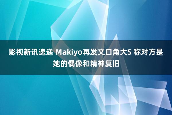 影视新讯速递 Makiyo再发文口角大S 称对方是她的偶像和精神复旧