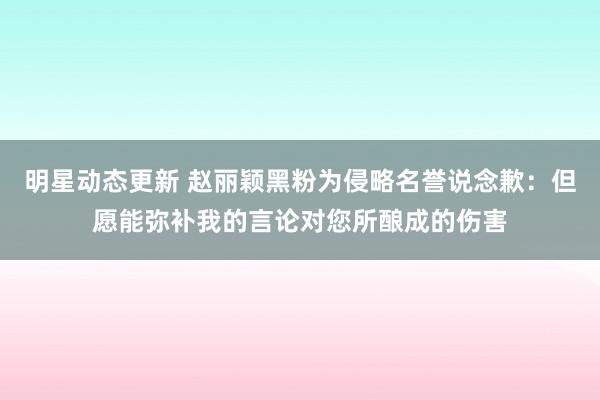 明星动态更新 赵丽颖黑粉为侵略名誉说念歉：但愿能弥补我的言论对您所酿成的伤害