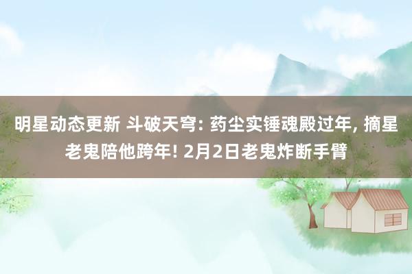 明星动态更新 斗破天穹: 药尘实锤魂殿过年, 摘星老鬼陪他跨年! 2月2日老鬼炸断手臂