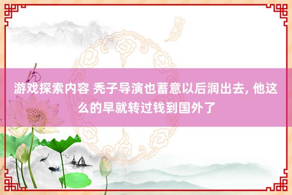 游戏探索内容 秃子导演也蓄意以后润出去, 他这么的早就转过钱到国外了