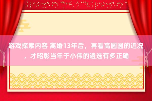 游戏探索内容 离婚13年后，再看高圆圆的近况，才昭彰当年于小伟的遴选有多正确