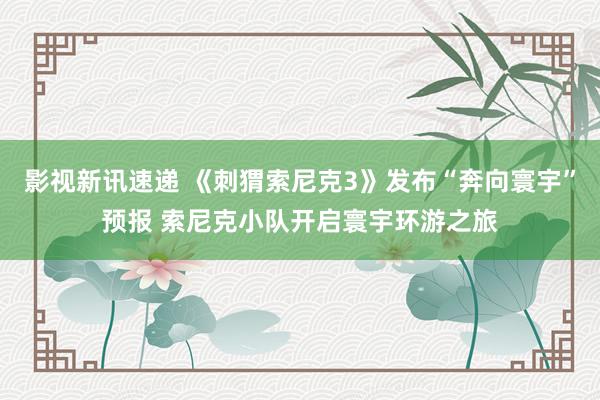 影视新讯速递 《刺猬索尼克3》发布“奔向寰宇”预报 索尼克小队开启寰宇环游之旅