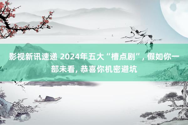 影视新讯速递 2024年五大“槽点剧”, 假如你一部未看, 恭喜你机密避坑