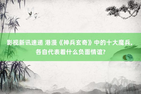 影视新讯速递 港漫《神兵玄奇》中的十大魔兵, 各自代表着什么负面情谊?