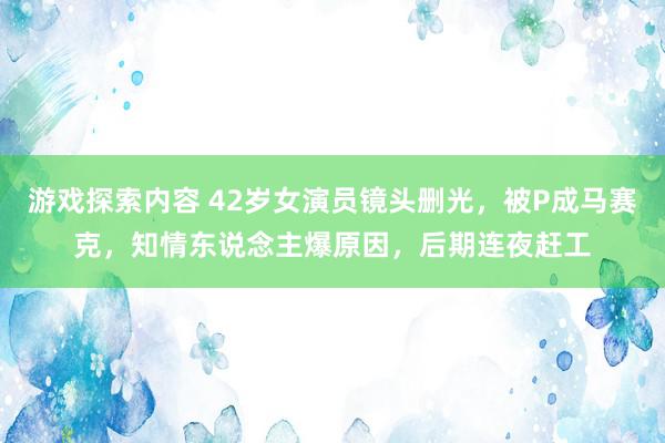 游戏探索内容 42岁女演员镜头删光，被P成马赛克，知情东说念主爆原因，后期连夜赶工