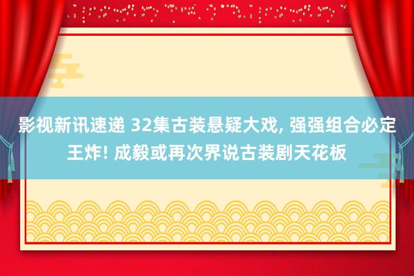 影视新讯速递 32集古装悬疑大戏, 强强组合必定王炸! 成毅或再次界说古装剧天花板