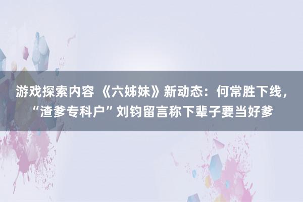 游戏探索内容 《六姊妹》新动态：何常胜下线，“渣爹专科户”刘钧留言称下辈子要当好爹