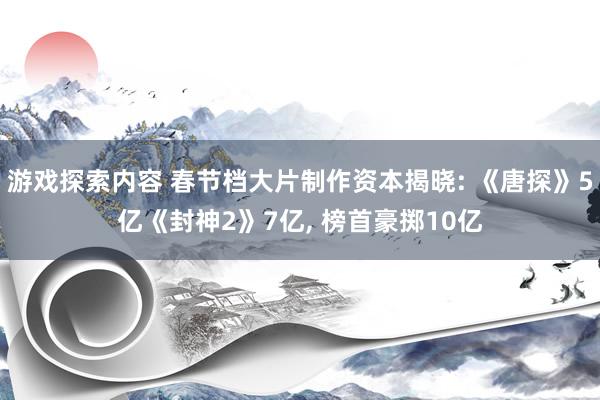 游戏探索内容 春节档大片制作资本揭晓: 《唐探》5亿《封神2》7亿, 榜首豪掷10亿