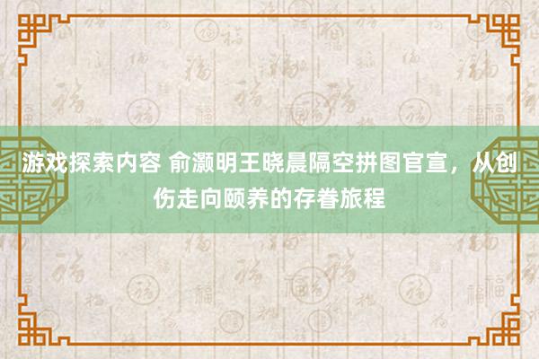 游戏探索内容 俞灏明王晓晨隔空拼图官宣，从创伤走向颐养的存眷旅程