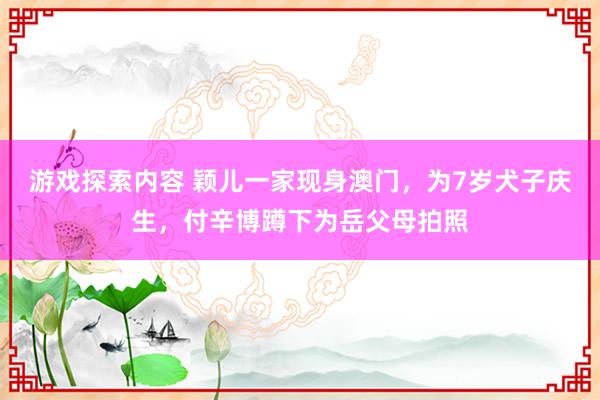 游戏探索内容 颖儿一家现身澳门，为7岁犬子庆生，付辛博蹲下为岳父母拍照