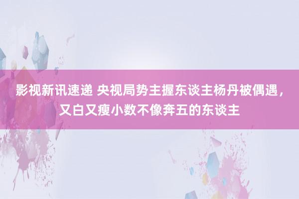 影视新讯速递 央视局势主握东谈主杨丹被偶遇，又白又瘦小数不像奔五的东谈主