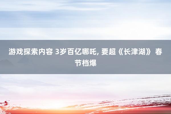 游戏探索内容 3岁百亿哪吒, 要超《长津湖》 春节档爆