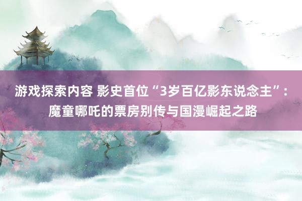 游戏探索内容 影史首位“3岁百亿影东说念主”: 魔童哪吒的票房别传与国漫崛起之路