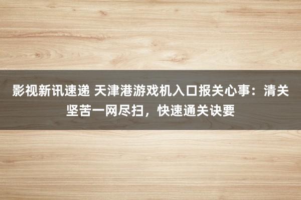 影视新讯速递 天津港游戏机入口报关心事：清关坚苦一网尽扫，快速通关诀要