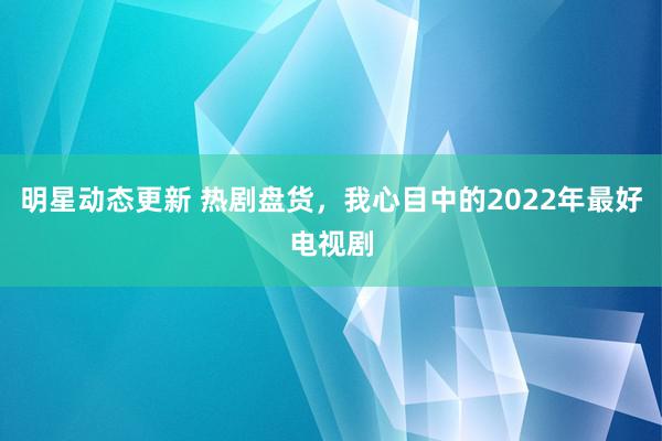 明星动态更新 热剧盘货，我心目中的2022年最好电视剧