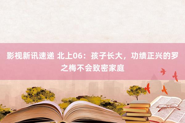 影视新讯速递 北上06：孩子长大，功绩正兴的罗之梅不会致密家庭