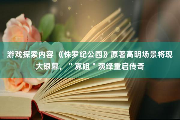 游戏探索内容 《侏罗纪公园》原著高明场景将现大银幕，＂寡姐＂演绎重启传奇