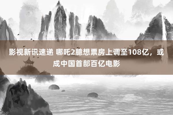 影视新讯速递 哪吒2臆想票房上调至108亿，或成中国首部百亿电影