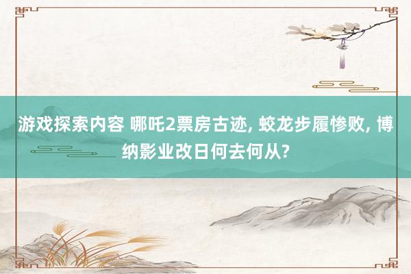 游戏探索内容 哪吒2票房古迹, 蛟龙步履惨败, 博纳影业改日何去何从?