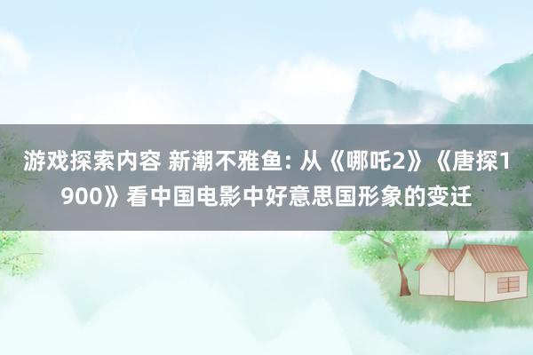 游戏探索内容 新潮不雅鱼: 从《哪吒2》《唐探1900》看中国电影中好意思国形象的变迁