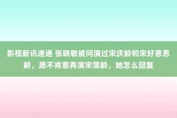 影视新讯速递 张晓敏被问演过宋庆龄和宋好意思龄，愿不肯意再演宋霭龄，她怎么回复